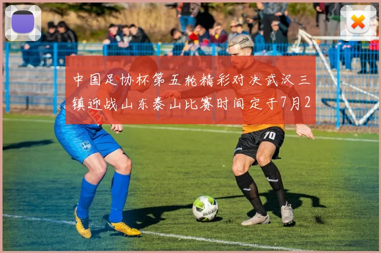 中国足协杯第五轮精彩对决武汉三镇迎战山东泰山比赛时间定于7月21日19点35分