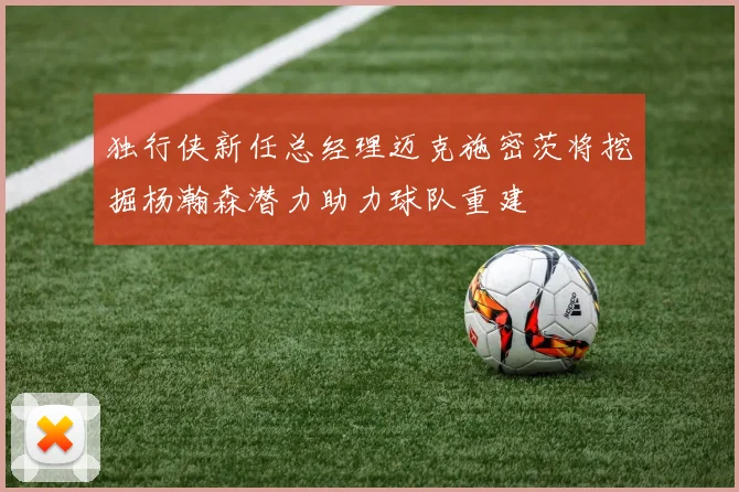 独行侠新任总经理迈克施密茨将挖掘杨瀚森潜力助力球队重建