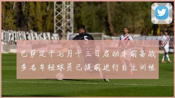 巴萨定于七月十三日启动季前备战多名年轻球员已提前进行自主训练
