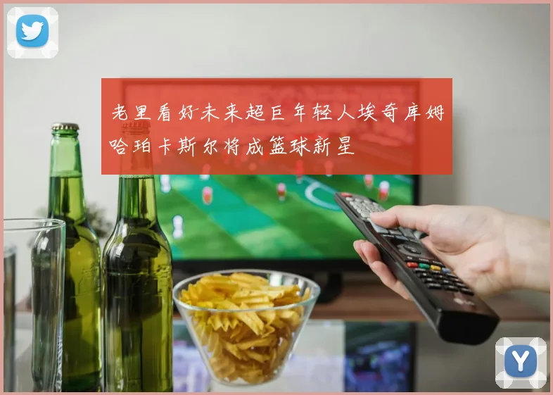 老里看好未来超巨年轻人埃奇库姆哈珀卡斯尔将成篮球新星
