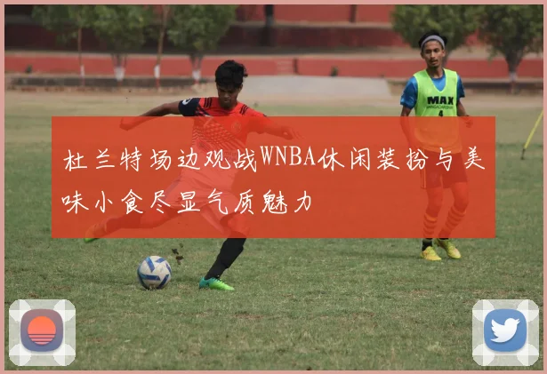 杜兰特场边观战WNBA休闲装扮与美味小食尽显气质魅力