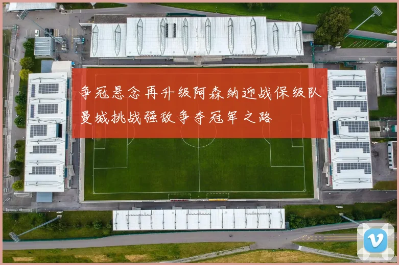 争冠悬念再升级阿森纳迎战保级队曼城挑战强敌争夺冠军之路