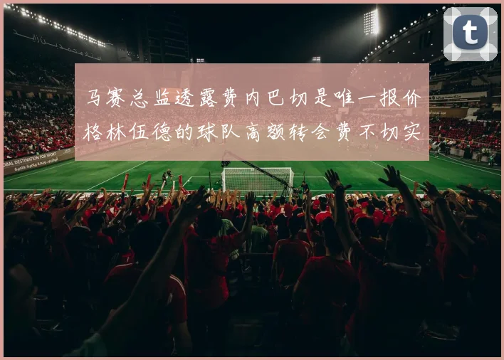 马赛总监透露费内巴切是唯一报价格林伍德的球队高额转会费不切实际