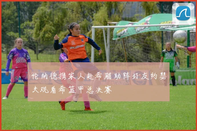 伦纳德携家人赴希腊助阵好友约瑟夫观看希篮甲总决赛