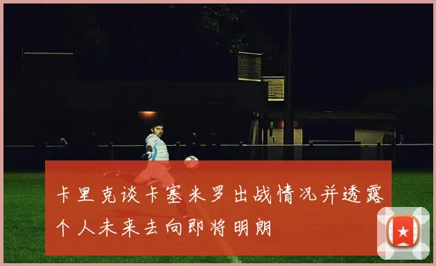 卡里克谈卡塞米罗出战情况并透露个人未来去向即将明朗