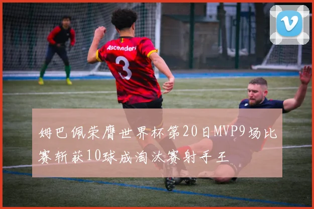 姆巴佩荣膺世界杯第20日MVP9场比赛斩获10球成淘汰赛射手王