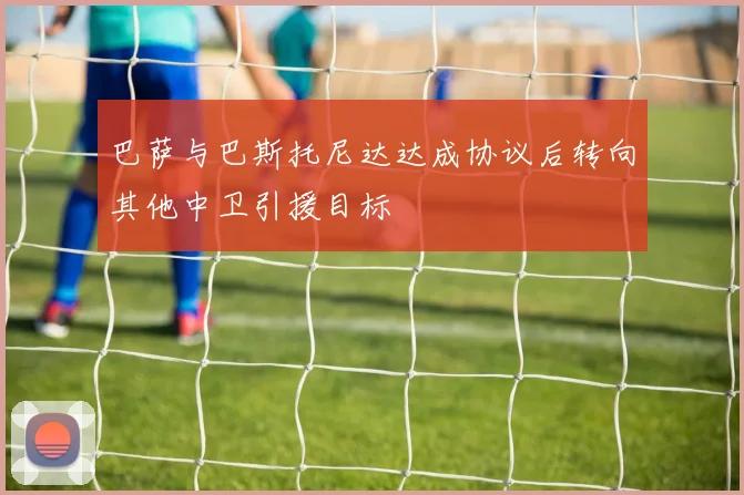 巴萨与巴斯托尼达达成协议后转向其他中卫引援目标