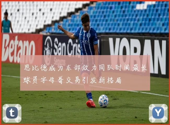 恩比德成为东部效力同队时间最长球员字母哥交易引发新格局