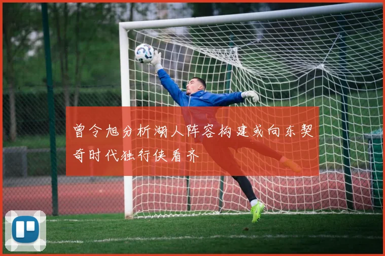 曾令旭分析湖人阵容构建或向东契奇时代独行侠看齐