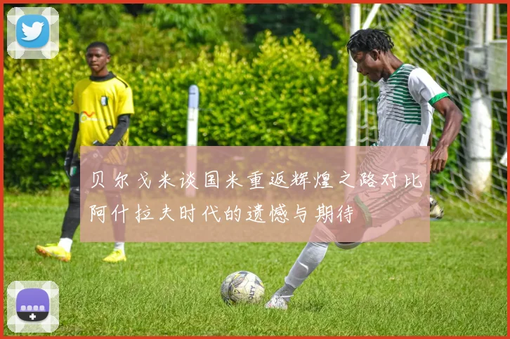 贝尔戈米谈国米重返辉煌之路对比阿什拉夫时代的遗憾与期待