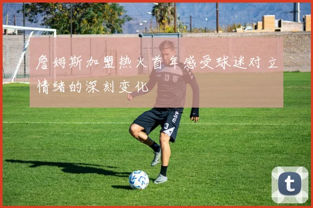 詹姆斯加盟热火首年感受球迷对立情绪的深刻变化