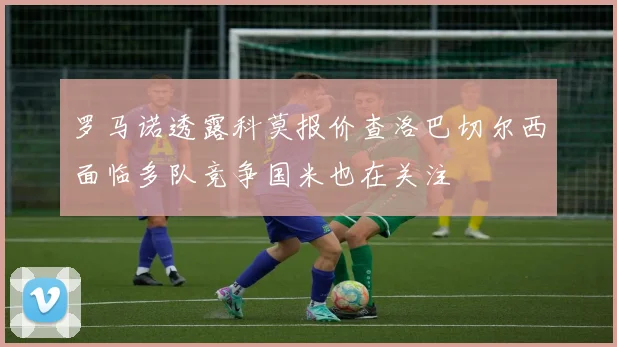 罗马诺透露科莫报价查洛巴切尔西面临多队竞争国米也在关注