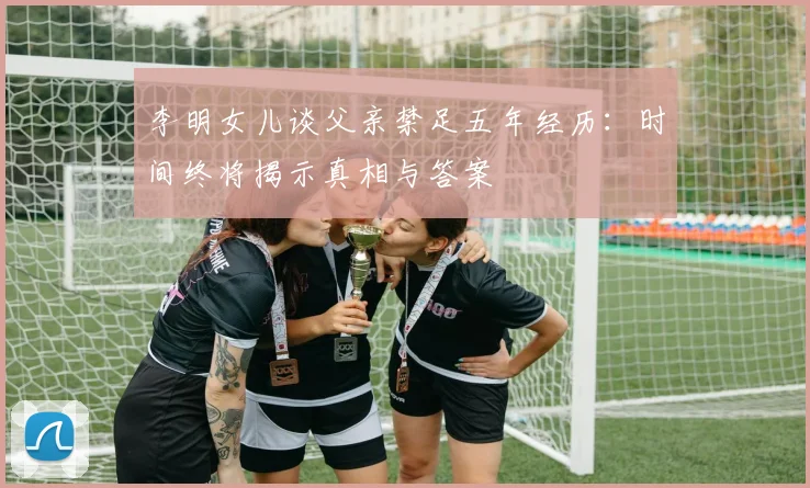 李明女儿谈父亲禁足五年经历：时间终将揭示真相与答案
