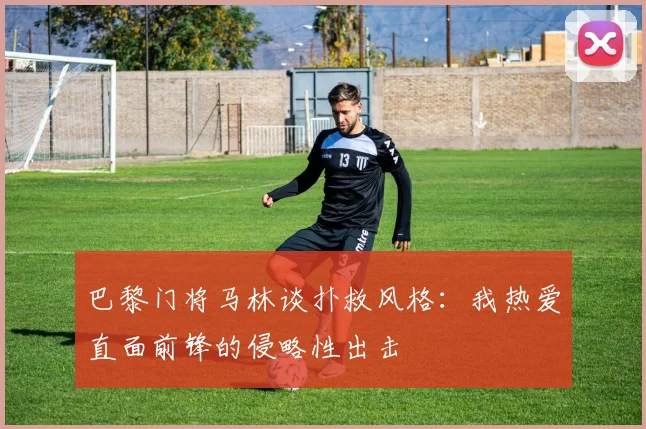 巴黎门将马林谈扑救风格：我热爱直面前锋的侵略性出击