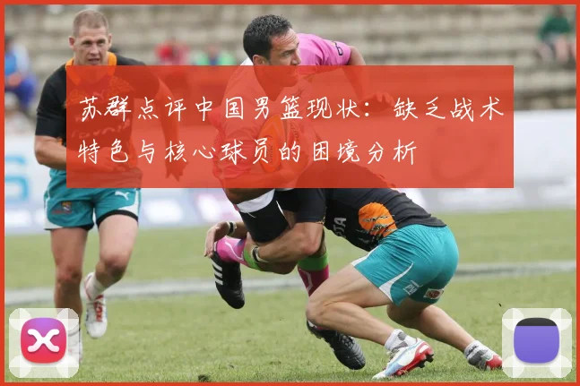 苏群点评中国男篮现状：缺乏战术特色与核心球员的困境分析