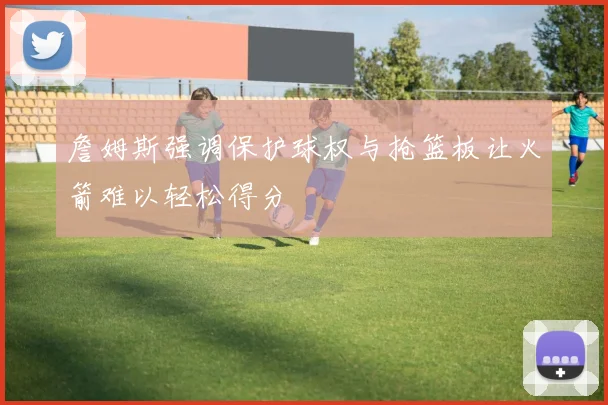 詹姆斯强调保护球权与抢篮板让火箭难以轻松得分