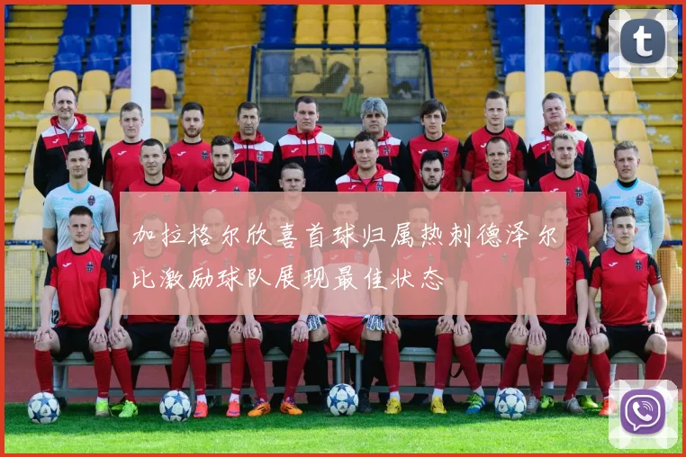 加拉格尔欣喜首球归属热刺德泽尔比激励球队展现最佳状态