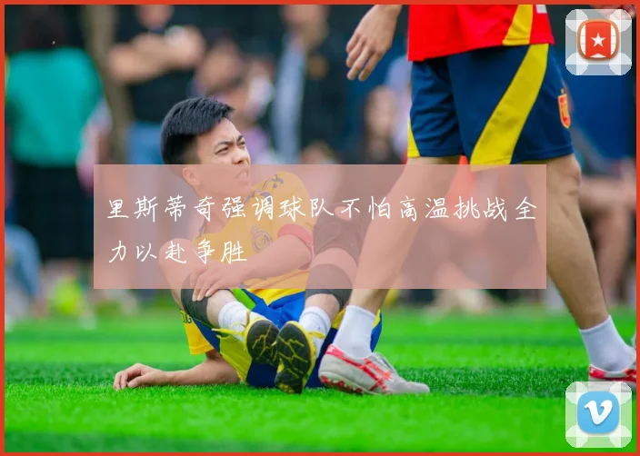 里斯蒂奇强调球队不怕高温挑战全力以赴争胜