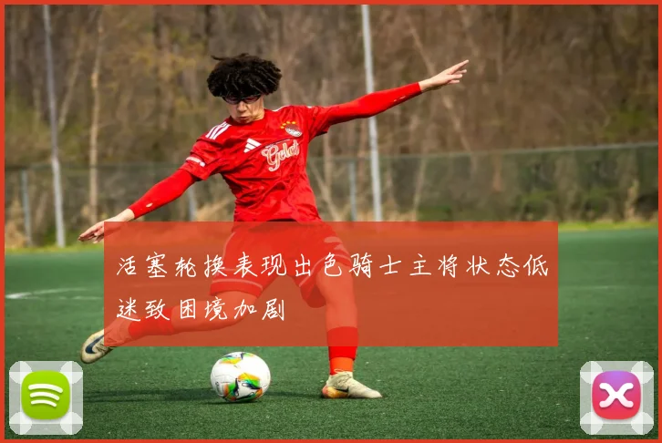 活塞轮换表现出色骑士主将状态低迷致困境加剧