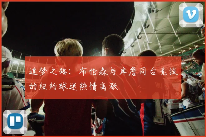 追梦之路：布伦森与库詹同台竞技的纽约球迷热情高涨