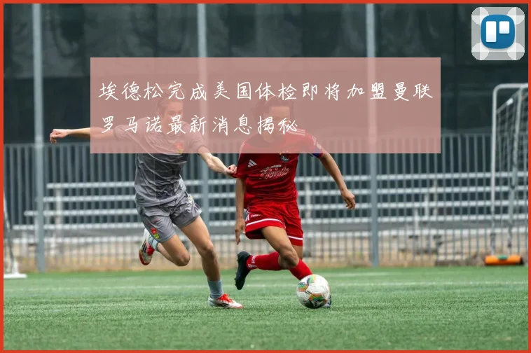 埃德松完成美国体检即将加盟曼联罗马诺最新消息揭秘