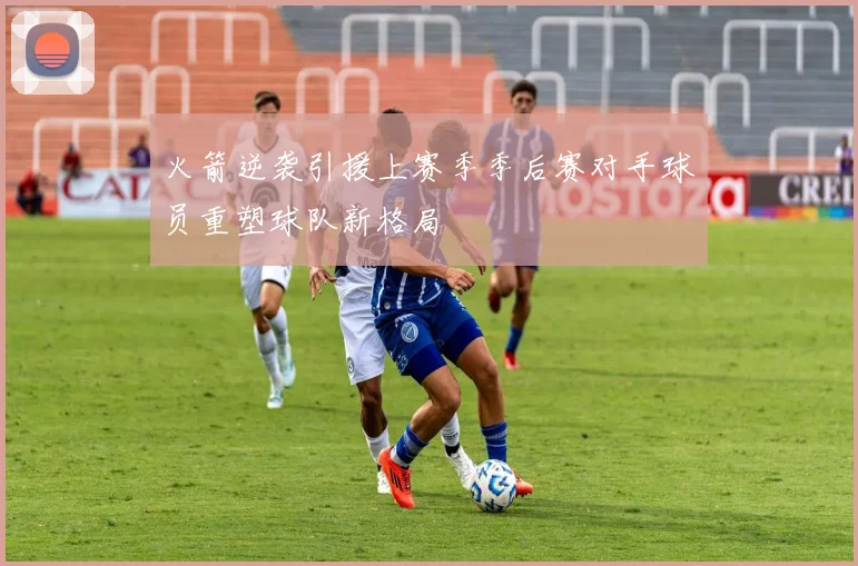 火箭逆袭引援上赛季季后赛对手球员重塑球队新格局