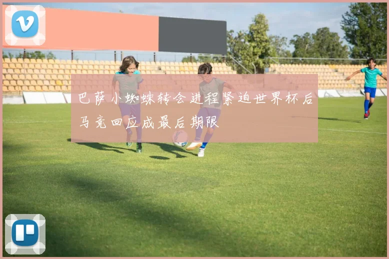 巴萨小蜘蛛转会进程紧迫世界杯后马竞回应成最后期限